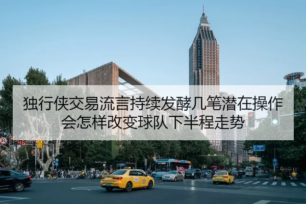 独行侠交易流言持续发酵几笔潜在操作会怎样改变球队下半程走势